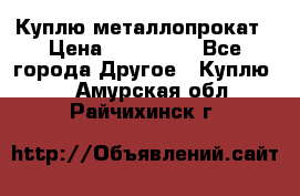 Куплю металлопрокат › Цена ­ 800 000 - Все города Другое » Куплю   . Амурская обл.,Райчихинск г.